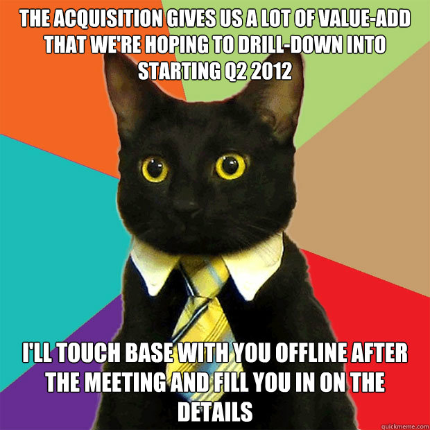 the acquisition gives us a lot of value-add that we're hoping to drill-down into starting Q2 2012 i'll touch base with you offline after the meeting and fill you in on the details - the acquisition gives us a lot of value-add that we're hoping to drill-down into starting Q2 2012 i'll touch base with you offline after the meeting and fill you in on the details  Business Cat