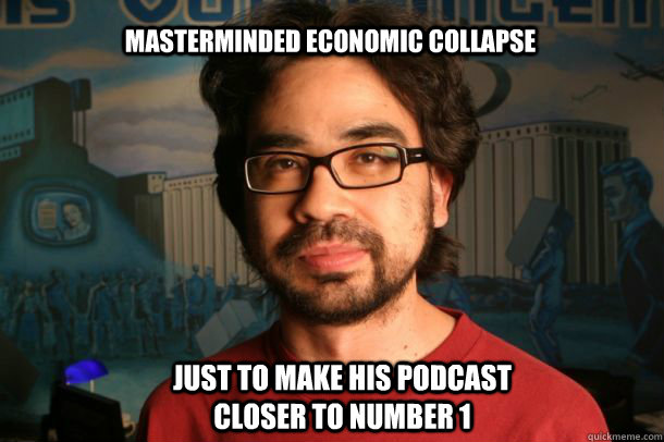 Masterminded economic collapse  Just to make his podcast closer to number 1  