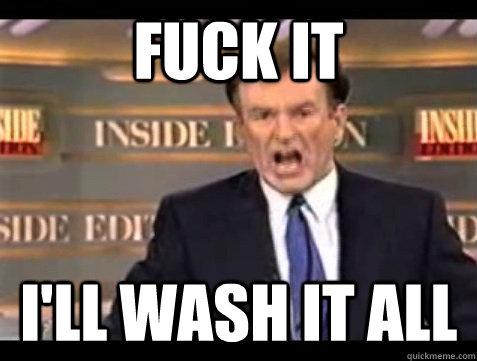 FUCK IT i'll wash it all  Angry Bill