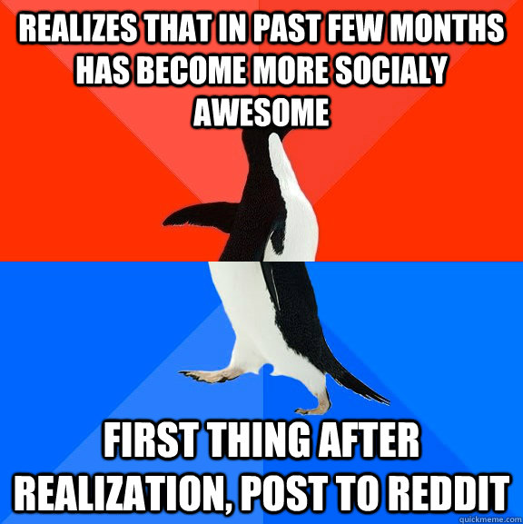 Realizes that in past few months has become more socialy awesome first thing after realization, post to reddit  Socially Awesome Awkward Penguin