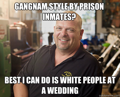 gangnam style by prison inmates? best i can do is white people at a wedding  Pawn Stars
