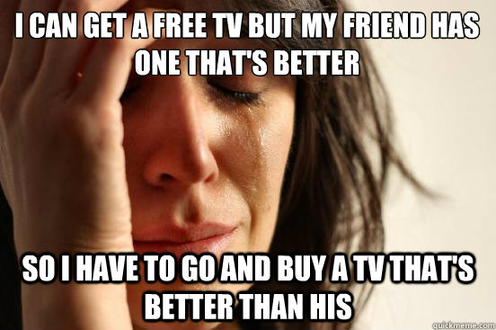 I can get a free tv but my friend has one that's better So I have to go and buy a tv that's better than his  First World Problems