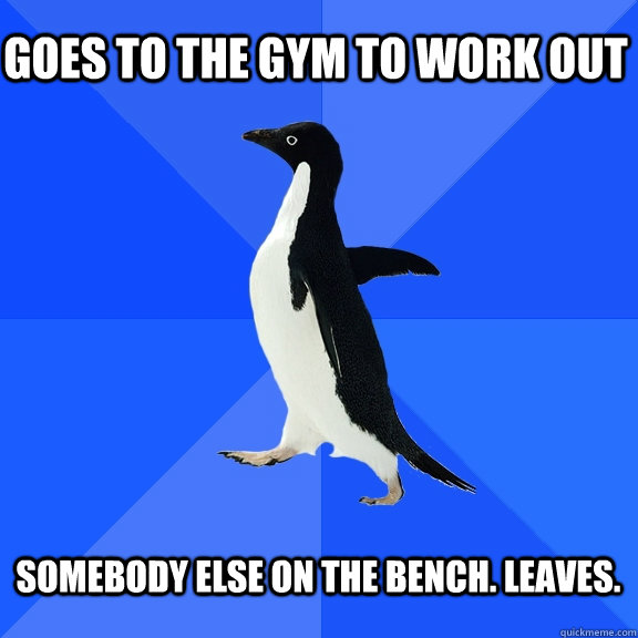 Goes to the gym to work out  somebody else on the bench. Leaves.   Socially Awkward Penguin