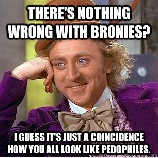 There's nothing wrong with bronies? I guess it's just a coincidence how you all look like pedophiles.  Condescending Wonka