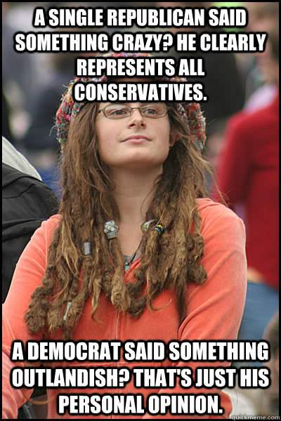 a single republican said something crazy? he clearly represents all conservatives. A democrat said something outlandish? that's just his personal opinion. - a single republican said something crazy? he clearly represents all conservatives. A democrat said something outlandish? that's just his personal opinion.  College Liberal