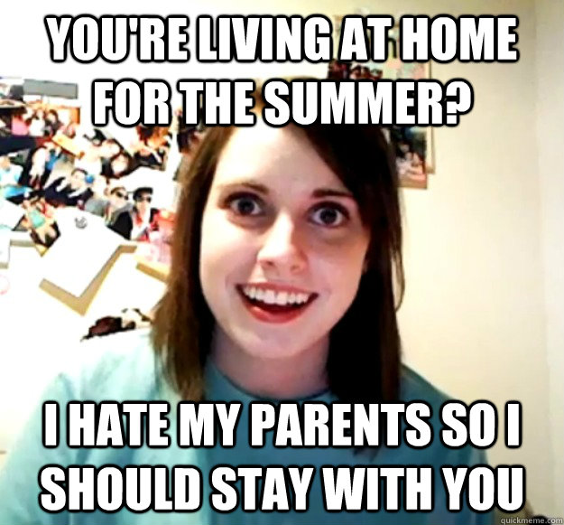 you're living at home for the summer? i hate my parents so i should stay with you  Overly Attached Girlfriend