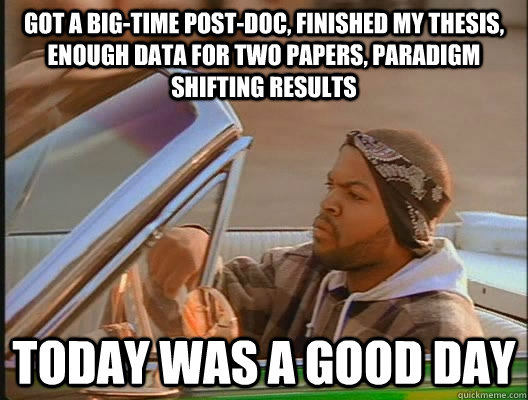 Got a big-time post-doc, finished my thesis, enough data for two papers, paradigm shifting results Today was a good day - Got a big-time post-doc, finished my thesis, enough data for two papers, paradigm shifting results Today was a good day  today was a good day