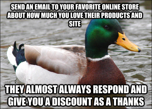 Send an email to your favorite online store about how much you love their products and site They almost always respond and give you a discount as a thanks  Actual Advice Mallard