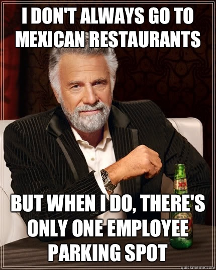 I don't always go to Mexican restaurants But when i do, there's only one employee parking spot  The Most Interesting Man In The World