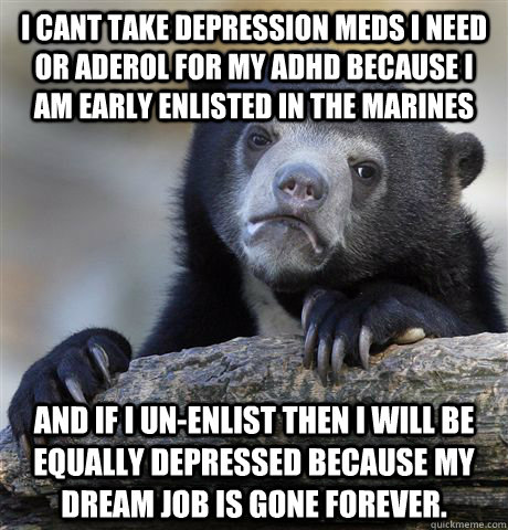 I cant take depression meds I need or aderol for my adhd because I am early enlisted in the marines and if I un-enlist then I will be equally depressed because my dream job Is gone forever. - I cant take depression meds I need or aderol for my adhd because I am early enlisted in the marines and if I un-enlist then I will be equally depressed because my dream job Is gone forever.  Misc