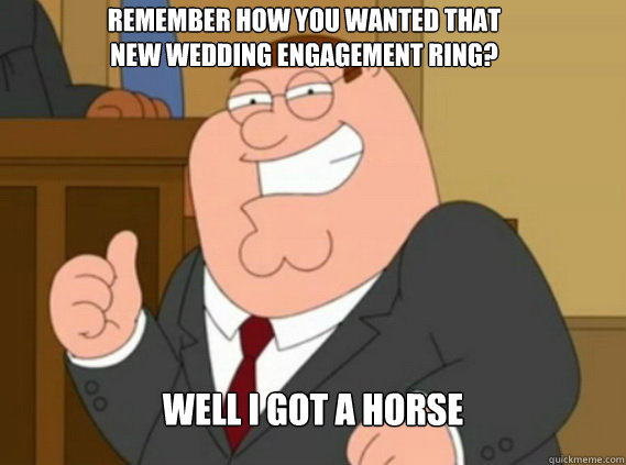 Remember how you wanted that new wedding engagement ring? Well I got a horse   Peter Griffin