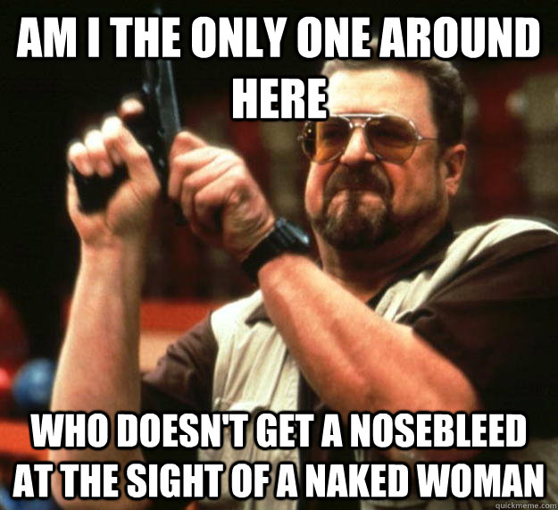 Am i the only one around here Who doesn't get a nosebleed at the sight of a naked woman - Am i the only one around here Who doesn't get a nosebleed at the sight of a naked woman  Angry Walter