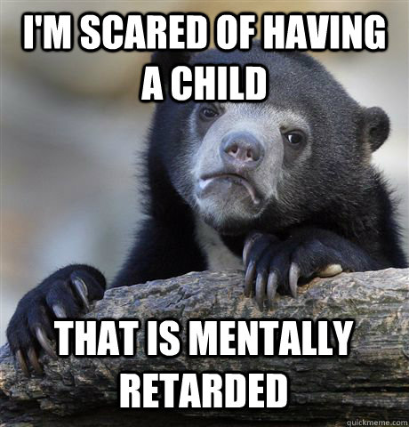 I'M SCARED OF HAVING A CHILD THAT IS MENTALLY RETARDED - I'M SCARED OF HAVING A CHILD THAT IS MENTALLY RETARDED  Confession Bear