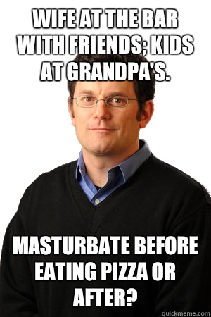Wife at the bar with friends; kids at grandpa's.  Masturbate before eating pizza or after?  Repressed Suburban Father