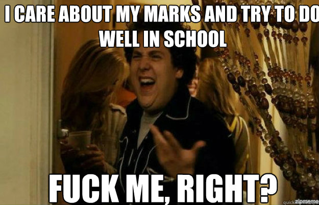 i care about my marks and try to do well in school fuck me, right?  fuck me right