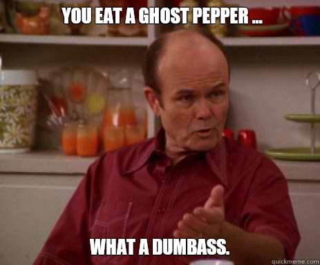 You eat a Ghost Pepper ... What a Dumbass.  Red Forman