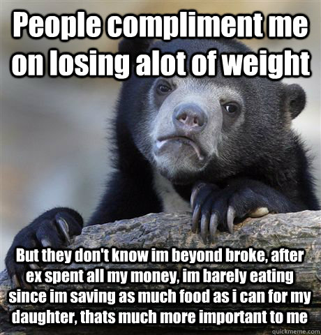 People compliment me on losing alot of weight But they don't know im beyond broke, after ex spent all my money, im barely eating since im saving as much food as i can for my daughter, thats much more important to me - People compliment me on losing alot of weight But they don't know im beyond broke, after ex spent all my money, im barely eating since im saving as much food as i can for my daughter, thats much more important to me  Confession Bear
