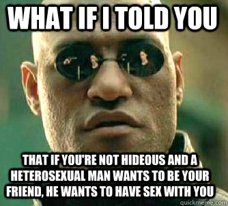 what if i told you that if you're not hideous and a heterosexual man wants to be your friend, he wants to have sex with you  Matrix Morpheus