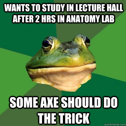 wants to study in lecture hall after 2 hrs in anatomy lab some axe should do the trick  Foul Bachelor Frog