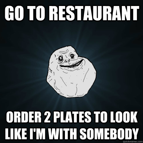 Go to restaurant order 2 plates to look like I'm with somebody  Forever Alone