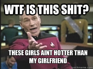 WTF is this shit? these girls ain´t hotter than my girlfriend  Annoyed Picard