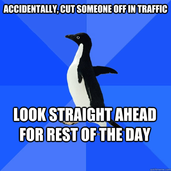Accidentally, cut someone off in traffic Look straight ahead for rest of the day  Socially Awkward Penguin