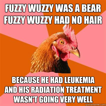 Fuzzy Wuzzy was a bear
Fuzzy Wuzzy had no hair Because he had leukemia
and his radiation treatment
wasn't going very well  Anti-Joke Chicken