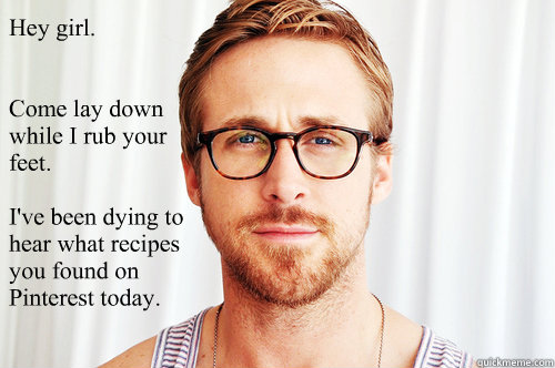 Hey girl.


Come lay down while I rub your feet.

I've been dying to hear what recipes you found on Pinterest today.

 - Hey girl.


Come lay down while I rub your feet.

I've been dying to hear what recipes you found on Pinterest today.

  Ryan Gosling UW