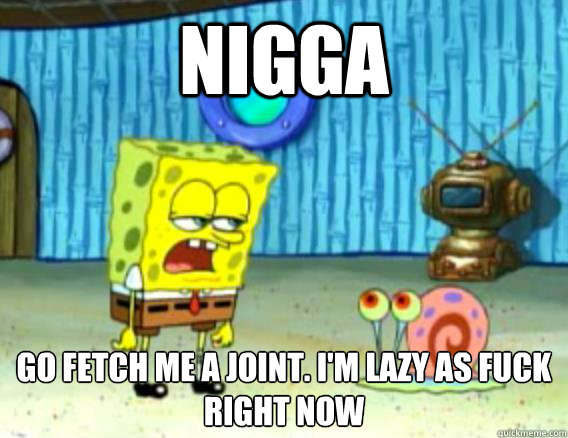 Nigga Go fetch me a joint. I'm lazy as fuck right now  Stoner Spongebob