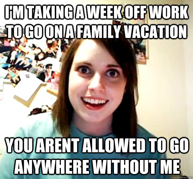 I'm taking a week off work to go on a family vacation You arent allowed to go anywhere without me  Overly Attached Girlfriend