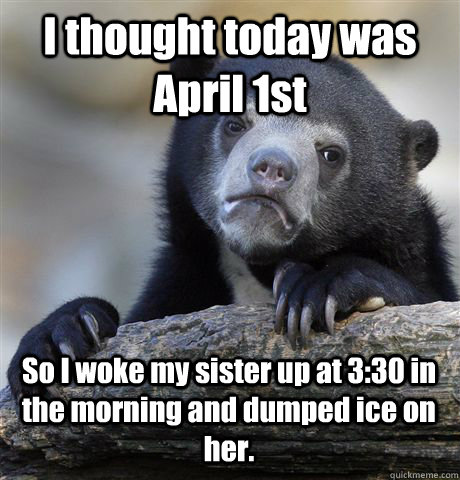 I thought today was April 1st So I woke my sister up at 3:30 in the morning and dumped ice on her.  Confession Bear