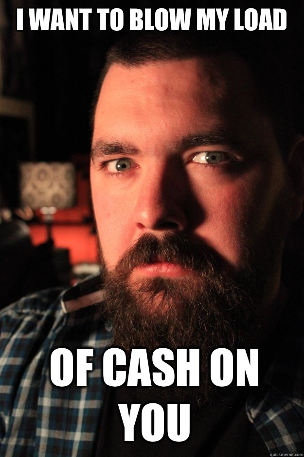 I want to blow my load Of cash on you  