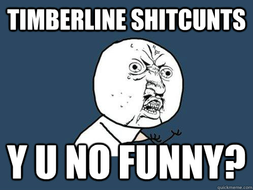 Timberline shitcunts y u no funny?  Y U No