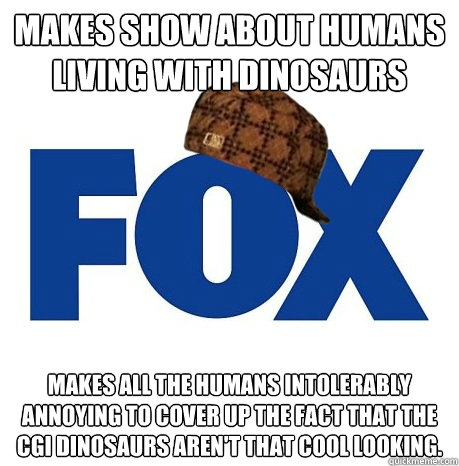 Makes show about humans living with dinosaurs Makes all the humans intolerably annoying to cover up the fact that the CGI dinosaurs aren't that cool looking.  - Makes show about humans living with dinosaurs Makes all the humans intolerably annoying to cover up the fact that the CGI dinosaurs aren't that cool looking.   Scumbag Fox