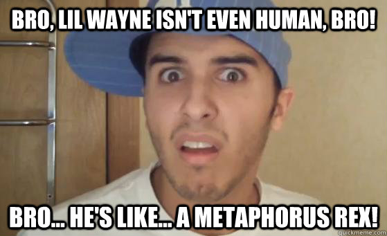 BRO, LIL WAYNE ISN'T EVEN HUMAN, BRO! BRO... HE'S LIKE... A METAPHORUS REX! - BRO, LIL WAYNE ISN'T EVEN HUMAN, BRO! BRO... HE'S LIKE... A METAPHORUS REX!  Typical Lil Wayne Fan