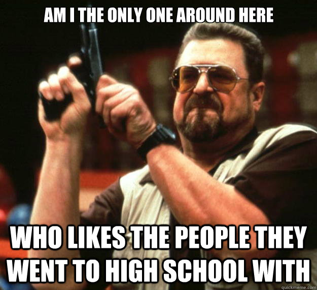 Am I the only one around here Who likes the people they went to high school with - Am I the only one around here Who likes the people they went to high school with  Big Lebowski