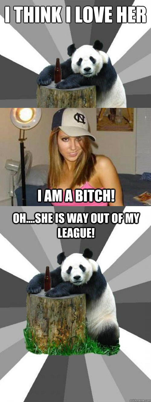 I think i love her
 I am a bitch! Oh....She is way out of my league!  Pickup-Line Panda