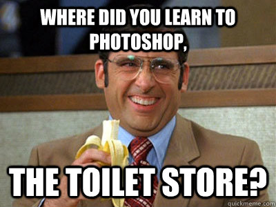 where did you learn to photoshop, the toilet store?  Brick Tamland