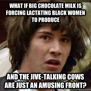 what if big chocolate milk is forcing lactating black women to produce and the jive-talking cows are just an amusing front? - what if big chocolate milk is forcing lactating black women to produce and the jive-talking cows are just an amusing front?  Conspiracy Keanu Sexy