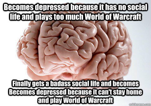 Becomes depressed because it has no social life and plays too much World of Warcraft Finally gets a badass social life and becomes Becomes depressed because it can't stay home and play World of Warcraft  Scumbag Brain