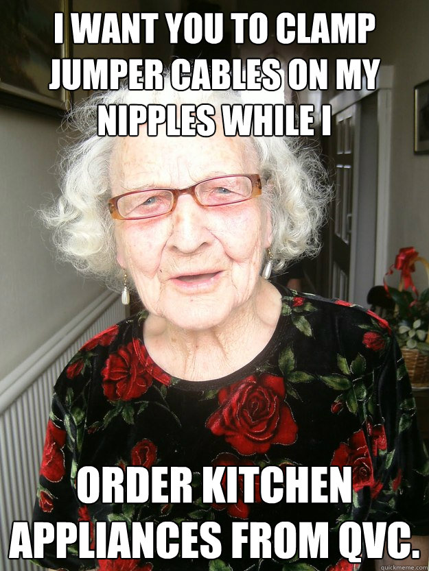 i want you to clamp jumper cables on my nipples while i order kitchen appliances from QVC. - i want you to clamp jumper cables on my nipples while i order kitchen appliances from QVC.  Slutty Grandma