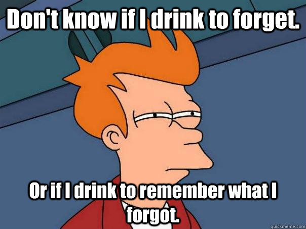 Don't know if I drink to forget. Or if I drink to remember what I forgot.  Futurama Fry