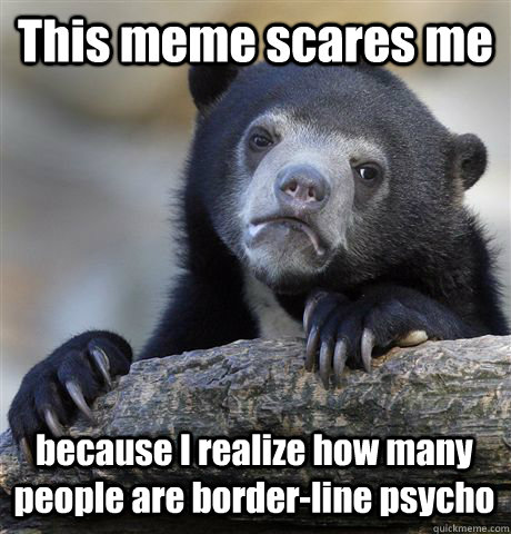 This meme scares me  because I realize how many people are border-line psycho   Confession Bear