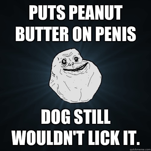 Puts peanut butter on penis Dog still wouldn't lick it.   Forever Alone