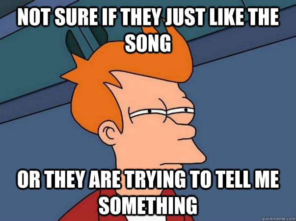 not sure if they just like the song or they are trying to tell me something  Not sure Fry