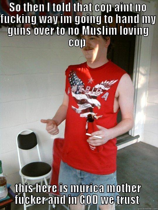 SO THEN I TOLD THAT COP AINT NO FUCKING WAY IM GOING TO HAND MY GUNS OVER TO NO MUSLIM LOVING COP  THIS HERE IS MURICA MOTHER FUCKER AND IN GOD WE TRUST  Redneck Randal