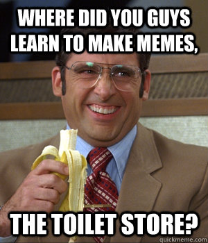 Where did you guys learn to make memes, THE TOILET STORE?  