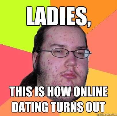 Ladies,  This is how online dating turns out  Butthurt Dweller