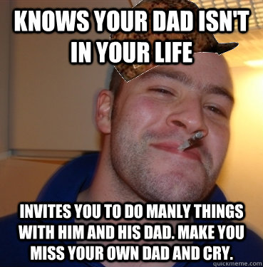 knows your dad isn't ın your lıfe  ınvıtes you to do manly things wıth hım and hıs dad. make you mıss your own dad and cry. - knows your dad isn't ın your lıfe  ınvıtes you to do manly things wıth hım and hıs dad. make you mıss your own dad and cry.  Scumbag Good Guy Greg