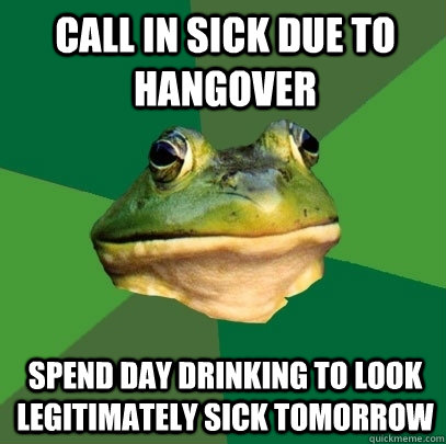 call in sick due to hangover spend day drinking to look legitimately sick tomorrow  Foul Bachelor Frog
